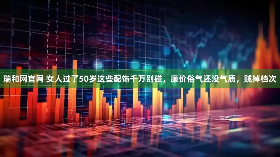 瑞和网官网 女人过了50岁这些配饰千万别碰，廉价俗气还没气质，贼掉档次