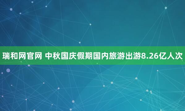 瑞和网官网 中秋国庆假期国内旅游出游8.26亿人次