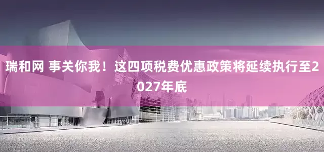 瑞和网 事关你我！这四项税费优惠政策将延续执行至2027年底