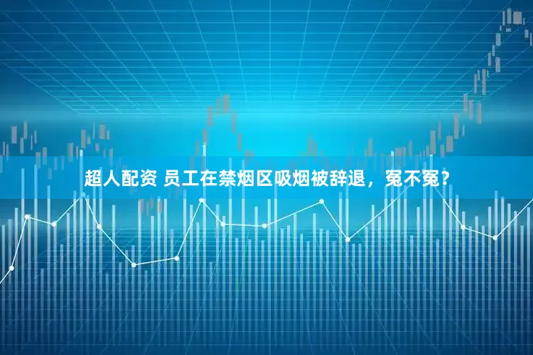 超人配资 员工在禁烟区吸烟被辞退，冤不冤？