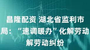 昌隆配资 湖北省监利市人社局：“速调暖办”化解劳动纠纷