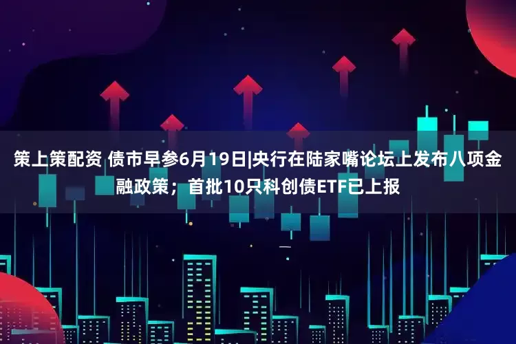 策上策配资 债市早参6月19日|央行在陆家嘴论坛上发布八项金融政策；首批10只科创债ETF已上报
