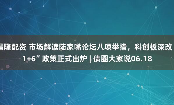 昌隆配资 市场解读陆家嘴论坛八项举措，科创板深改“1+6”政策正式出炉 | 债圈大家说06.18