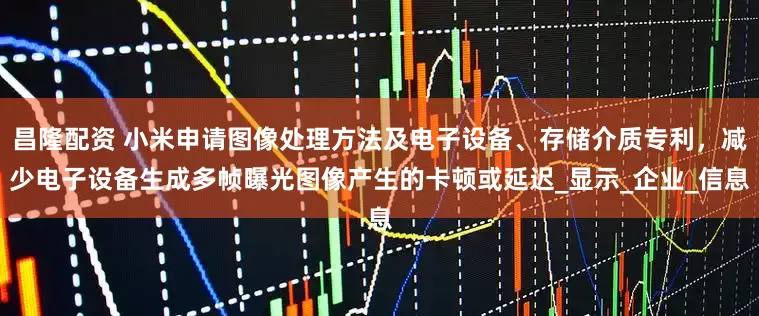 昌隆配资 小米申请图像处理方法及电子设备、存储介质专利，减少电子设备生成多帧曝光图像产生的卡顿或延迟_显示_企业_信息