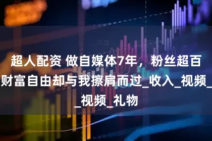 超人配资 做自媒体7年，粉丝超百万，财富自由却与我擦肩而过_收入_视频_礼物