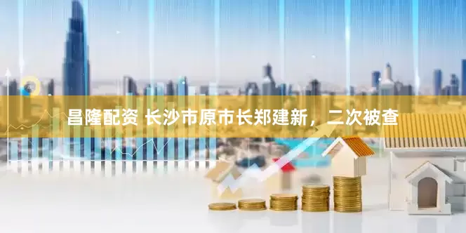 昌隆配资 长沙市原市长郑建新，二次被查
