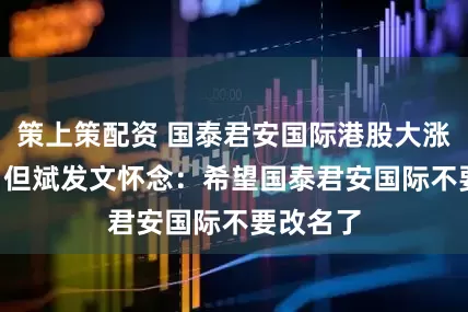 策上策配资 国泰君安国际港股大涨198%，但斌发文怀念：希望国泰君安国际不要改名了
