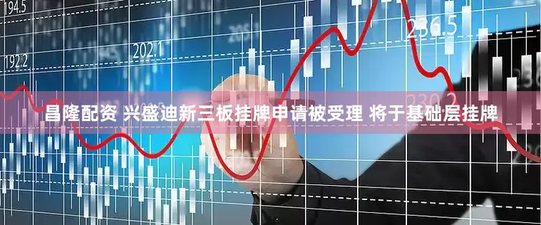 昌隆配资 兴盛迪新三板挂牌申请被受理 将于基础层挂牌