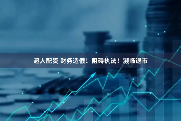 超人配资 财务造假！阻碍执法！濒临退市