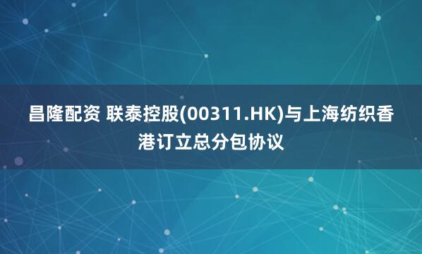 昌隆配资 联泰控股(00311.HK)与上海纺织香港订立总分包协议