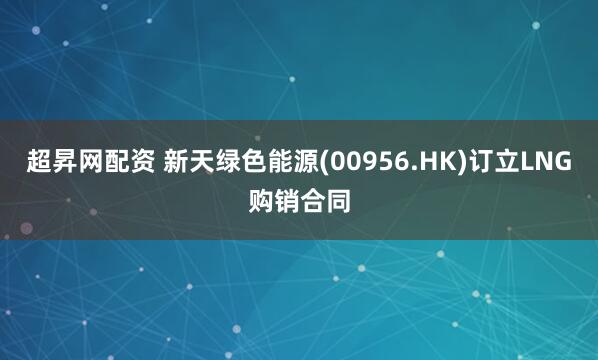 超昇网配资 新天绿色能源(00956.HK)订立LNG购销合同