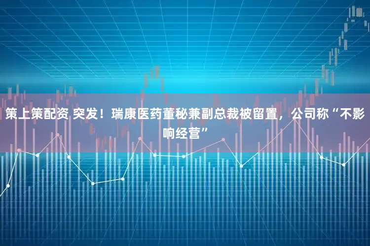 策上策配资 突发！瑞康医药董秘兼副总裁被留置，公司称“不影响经营”