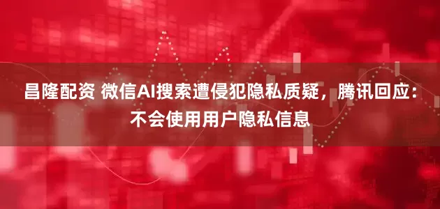 昌隆配资 微信AI搜索遭侵犯隐私质疑，腾讯回应：不会使用用户隐私信息
