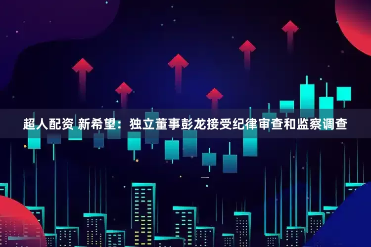 超人配资 新希望：独立董事彭龙接受纪律审查和监察调查