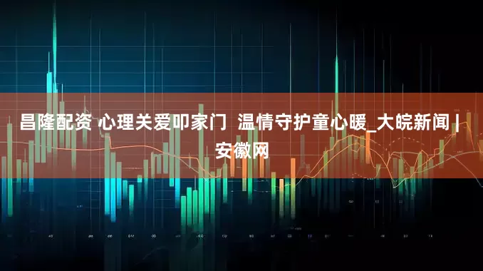 昌隆配资 心理关爱叩家门  温情守护童心暖_大皖新闻 | 安徽网