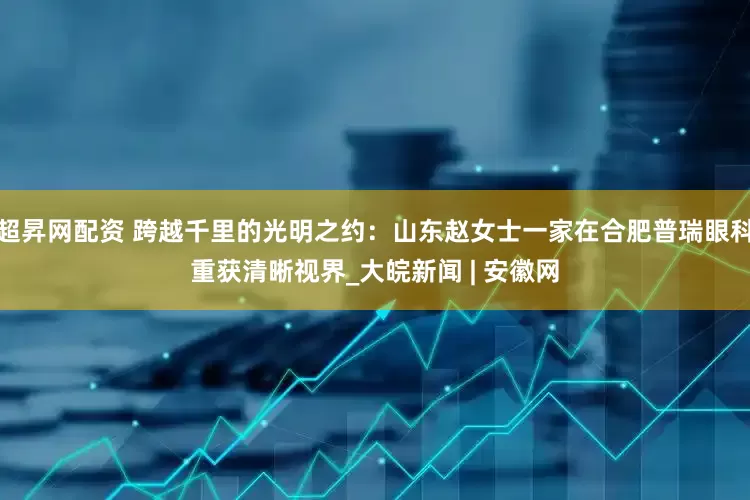 超昇网配资 跨越千里的光明之约：山东赵女士一家在合肥普瑞眼科重获清晰视界_大皖新闻 | 安徽网