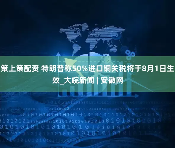 策上策配资 特朗普称50%进口铜关税将于8月1日生效_大皖新闻 | 安徽网