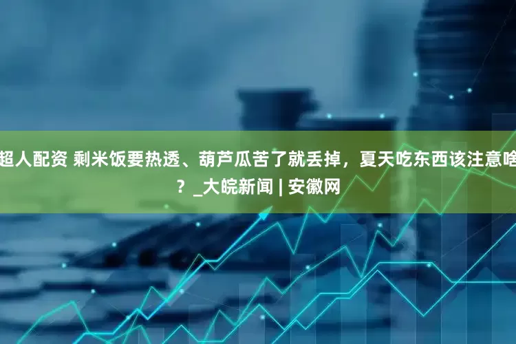 超人配资 剩米饭要热透、葫芦瓜苦了就丢掉，夏天吃东西该注意啥？_大皖新闻 | 安徽网