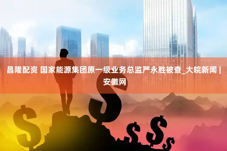 昌隆配资 国家能源集团原一级业务总监严永胜被查_大皖新闻 | 安徽网