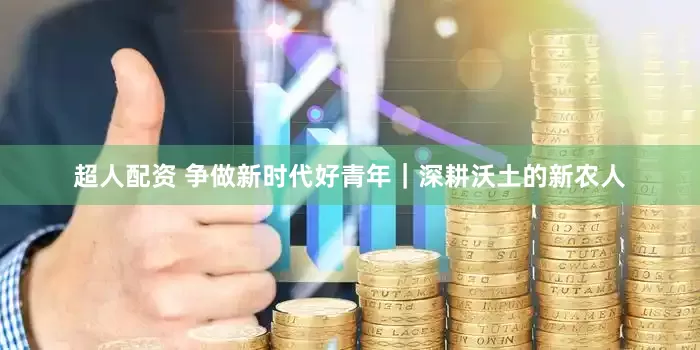 超人配资 争做新时代好青年｜深耕沃土的新农人