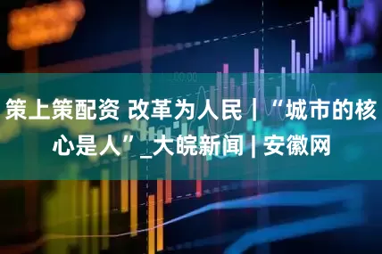 策上策配资 改革为人民｜“城市的核心是人”_大皖新闻 | 安徽网