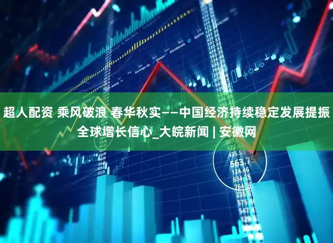 超人配资 乘风破浪 春华秋实——中国经济持续稳定发展提振全球增长信心_大皖新闻 | 安徽网