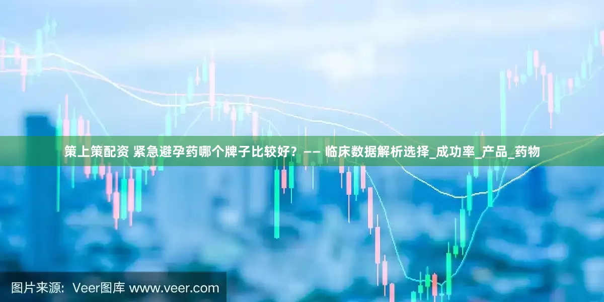 策上策配资 紧急避孕药哪个牌子比较好？—— 临床数据解析选择_成功率_产品_药物