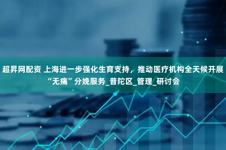超昇网配资 上海进一步强化生育支持，推动医疗机构全天候开展“无痛”分娩服务_普陀区_管理_研讨会