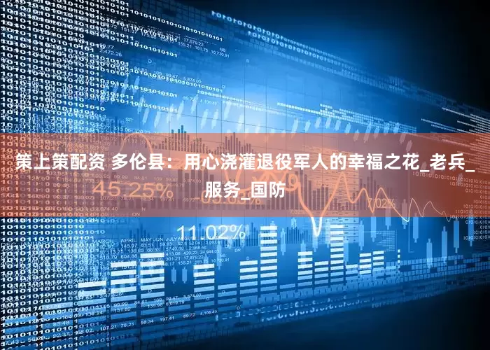 策上策配资 多伦县：用心浇灌退役军人的幸福之花_老兵_服务_国防