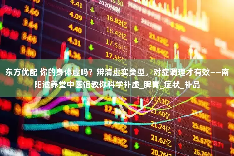 东方优配 你的身体虚吗？辨清虚实类型，对症调理才有效——南阳滋养堂中医馆教你科学补虚_脾胃_症状_补品