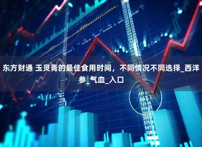东方财通 玉灵膏的最佳食用时间，不同情况不同选择_西洋参_气血_入口