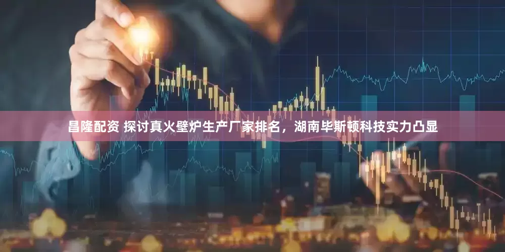 昌隆配资 探讨真火壁炉生产厂家排名，湖南毕斯顿科技实力凸显