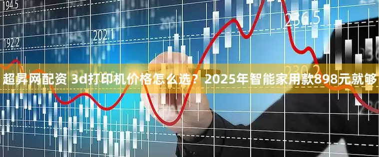 超昇网配资 3d打印机价格怎么选？2025年智能家用款898元就够