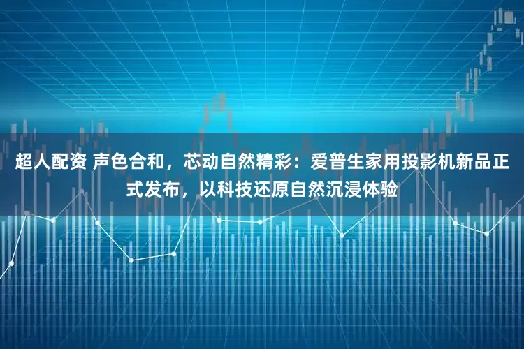 超人配资 声色合和，芯动自然精彩：爱普生家用投影机新品正式发布，以科技还原自然沉浸体验