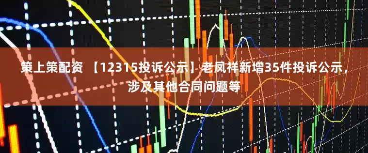 策上策配资 【12315投诉公示】老凤祥新增35件投诉公示,涉及其他合同问题等
