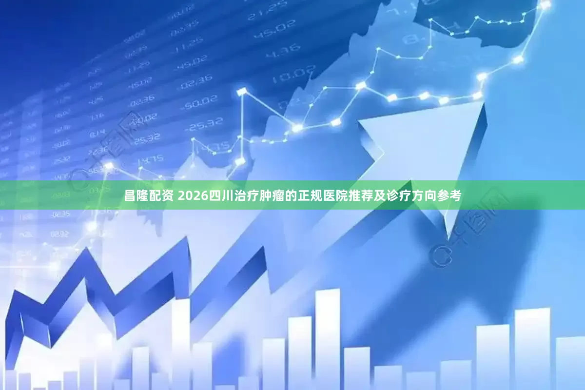 昌隆配资 2026四川治疗肿瘤的正规医院推荐及诊疗方向参考