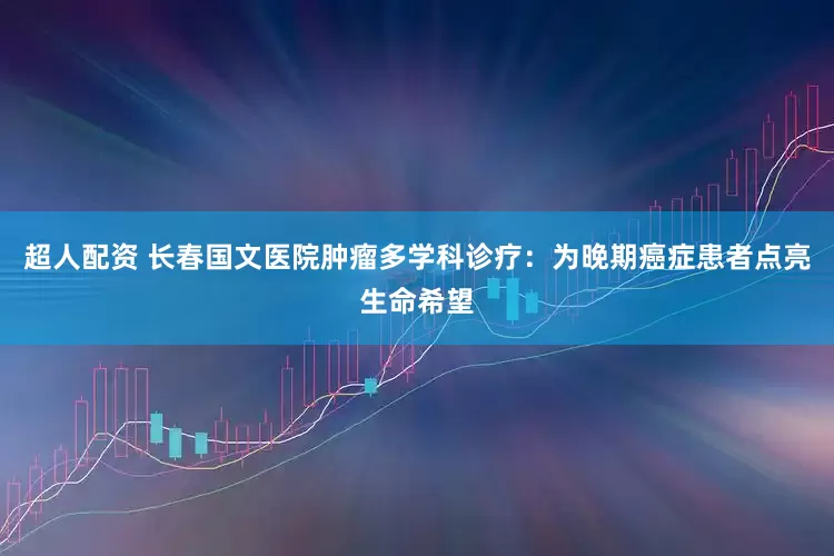 超人配资 长春国文医院肿瘤多学科诊疗：为晚期癌症患者点亮生命希望